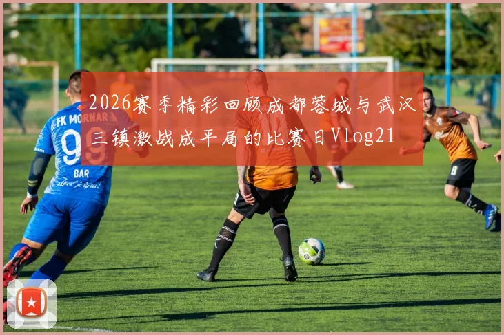 2026赛季精彩回顾成都蓉城与武汉三镇激战成平局的比赛日Vlog21