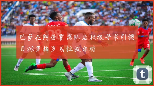 巴萨在阿劳霍离队后积极寻求引援目标罗梅罗或拉波尔特
