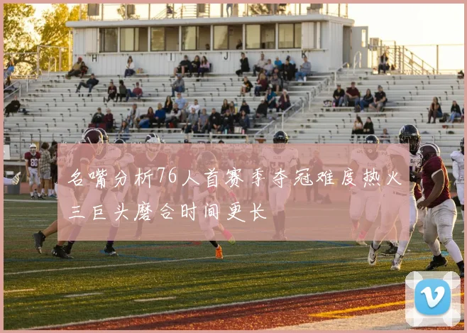 名嘴分析76人首赛季夺冠难度热火三巨头磨合时间更长