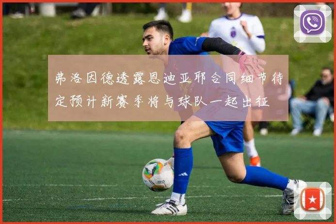 弗洛因德透露恩迪亚耶合同细节待定预计新赛季将与球队一起出征