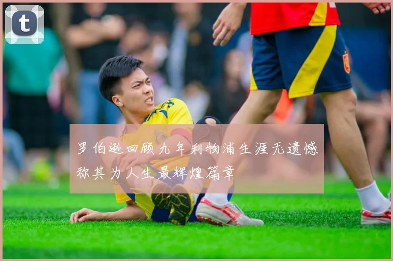 罗伯逊回顾九年利物浦生涯无遗憾称其为人生最辉煌篇章
