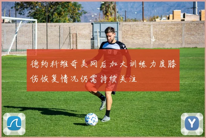德约科维奇美网后加大训练力度膝伤恢复情况仍需持续关注