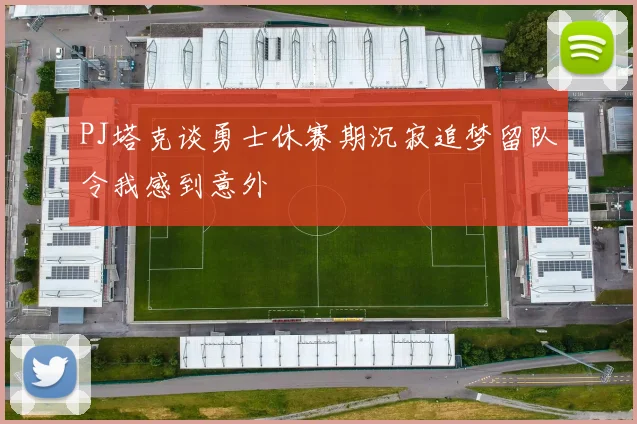 PJ塔克谈勇士休赛期沉寂追梦留队令我感到意外