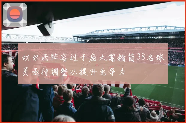 切尔西阵容过于庞大需精简38名球员亟待调整以提升竞争力