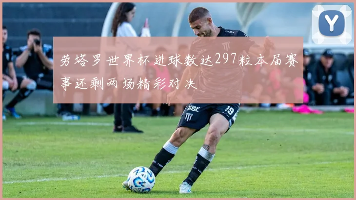 劳塔罗世界杯进球数达297粒本届赛事还剩两场精彩对决