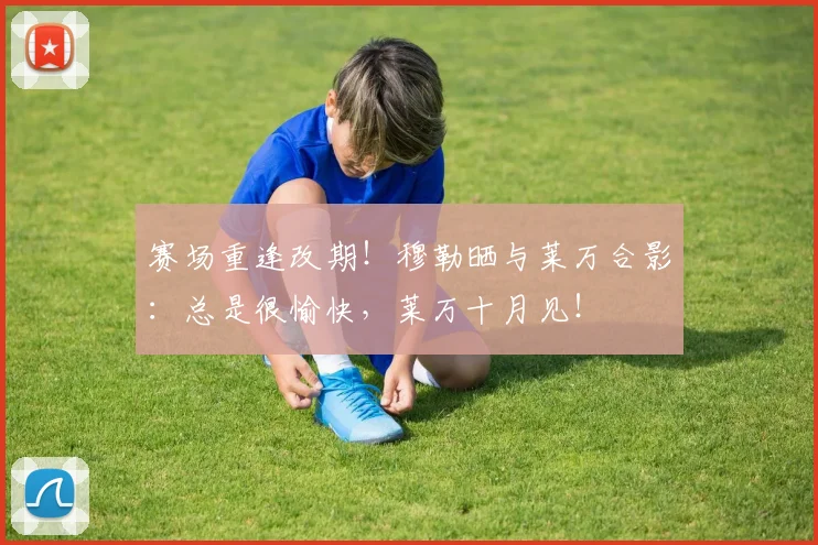 赛场重逢改期！穆勒晒与莱万合影：总是很愉快，莱万十月见！