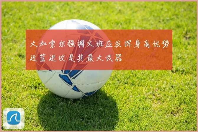 大加索尔强调文班应发挥身高优势近筐进攻是其最大武器