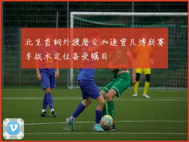 北京首钢外援磨合加速曾凡博新赛季战术定位备受瞩目