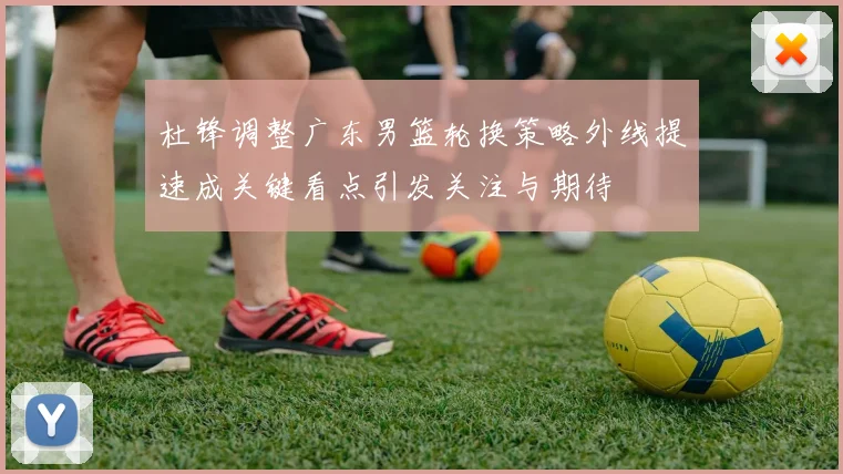 杜锋调整广东男篮轮换策略外线提速成关键看点引发关注与期待