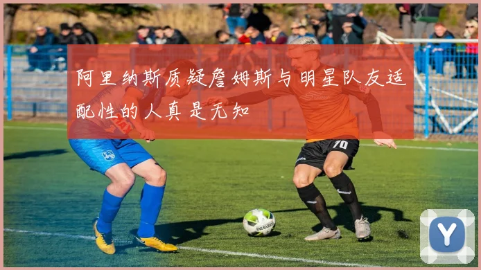 阿里纳斯质疑詹姆斯与明星队友适配性的人真是无知