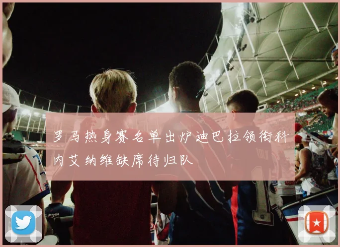 罗马热身赛名单出炉迪巴拉领衔科内艾纳维缺席待归队