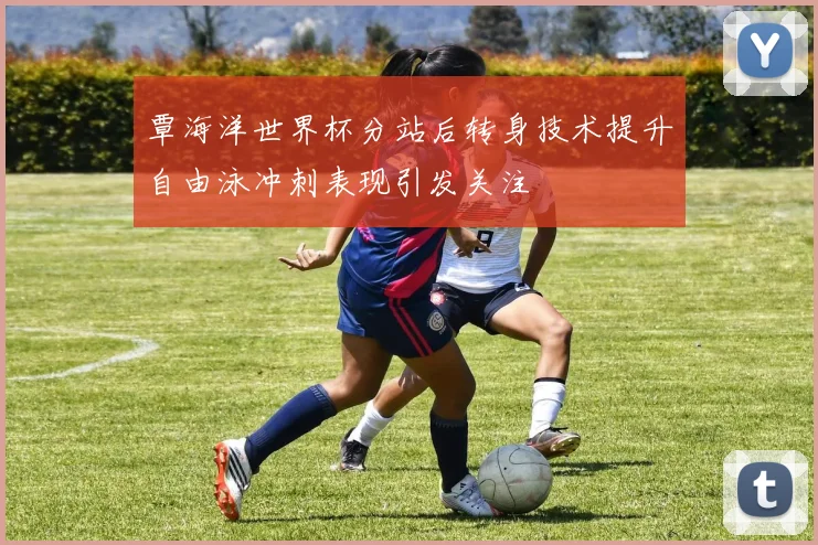 覃海洋世界杯分站后转身技术提升自由泳冲刺表现引发关注