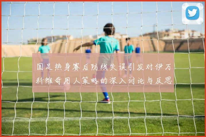 国足热身赛后防线失误引发对伊万科维奇用人策略的深入讨论与反思
