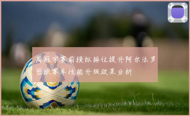 周冠宇赛前模拟排位提升阿尔法罗密欧赛车性能升级效果分析
