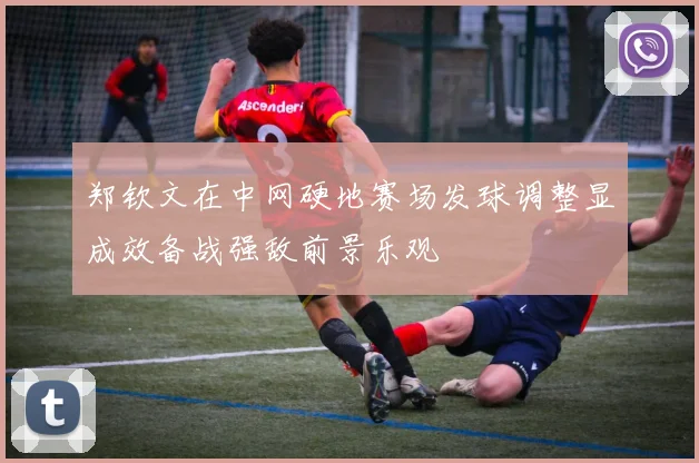 郑钦文在中网硬地赛场发球调整显成效备战强敌前景乐观