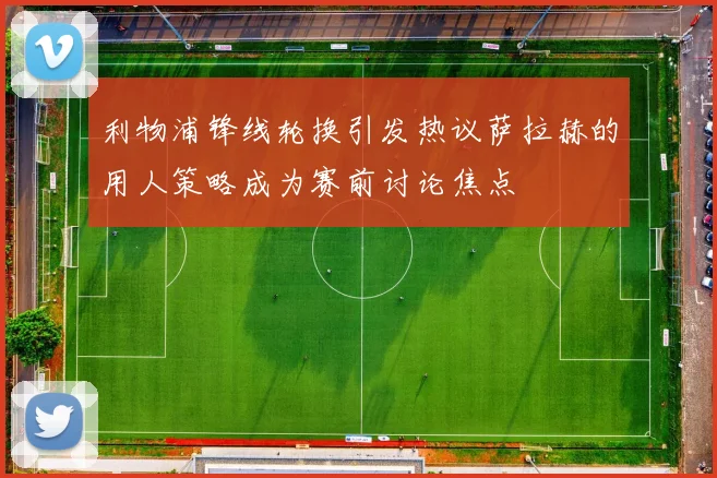 利物浦锋线轮换引发热议萨拉赫的用人策略成为赛前讨论焦点