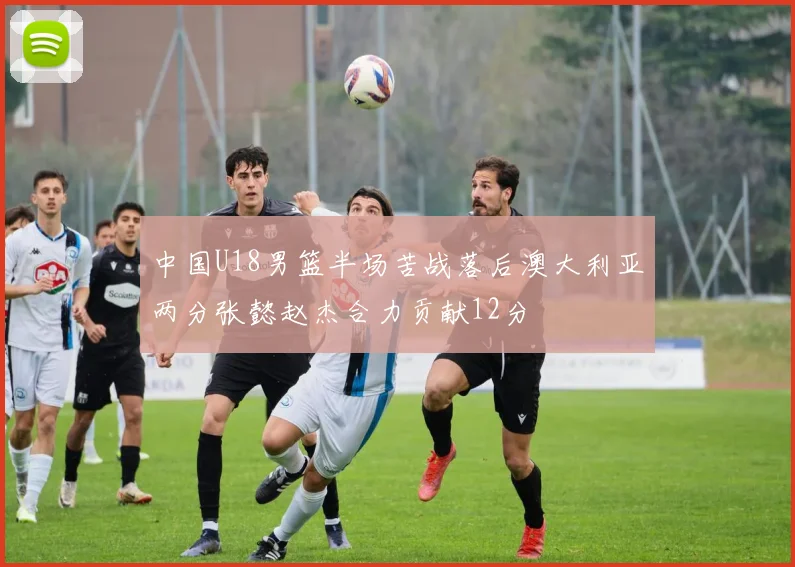 中国U18男篮半场苦战落后澳大利亚两分张懿赵杰合力贡献12分