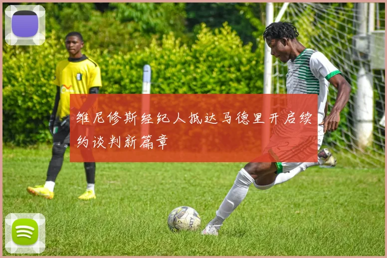 维尼修斯经纪人抵达马德里开启续约谈判新篇章